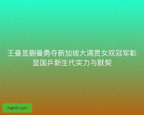 王曼昱蒯曼勇夺新加坡大满贯女双冠军彰显国乒新生代实力与默契