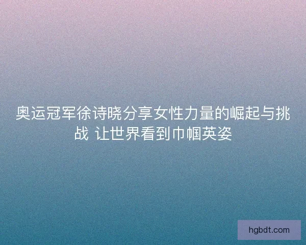 奥运冠军徐诗晓分享女性力量的崛起与挑战 让世界看到巾帼英姿