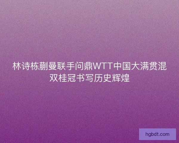 林诗栋蒯曼联手问鼎WTT中国大满贯混双桂冠书写历史辉煌