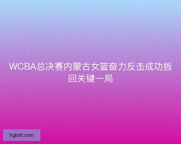 WCBA总决赛内蒙古女篮奋力反击成功扳回关键一局