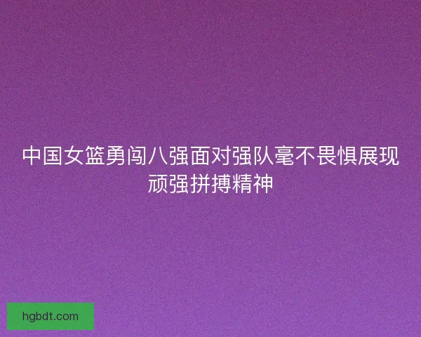 中国女篮勇闯八强面对强队毫不畏惧展现顽强拼搏精神