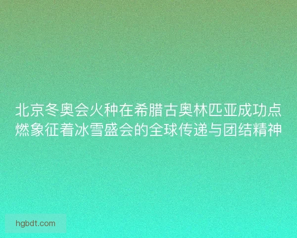 北京冬奥会火种在希腊古奥林匹亚成功点燃象征着冰雪盛会的全球传递与团结精神