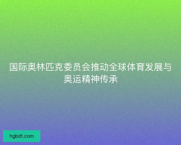 国际奥林匹克委员会推动全球体育发展与奥运精神传承