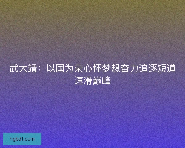 武大靖:以国为荣心怀梦想奋力追逐短道速滑巅峰 武大靖:以国为荣心怀梦想奋力追逐短道速滑巅峰