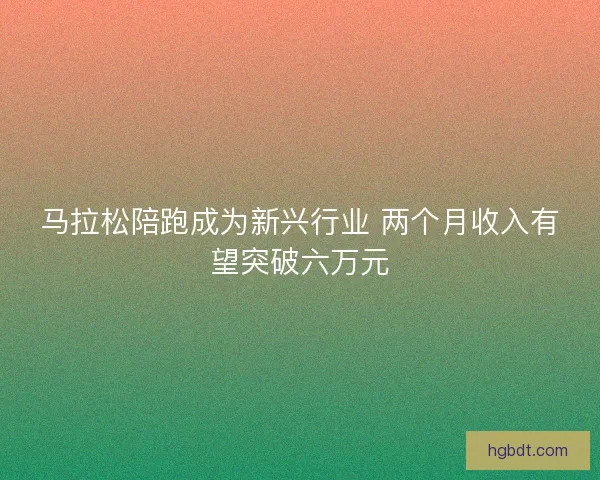 马拉松陪跑成为新兴行业 两个月收入有望突破六万元