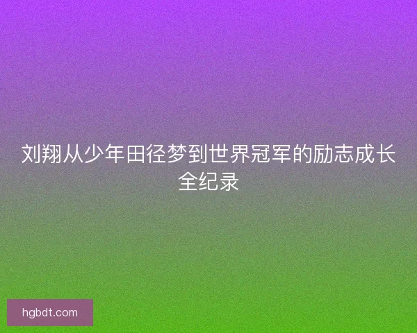 刘翔从少年田径梦到世界冠军的励志成长全纪录