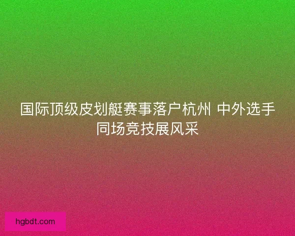 国际顶级皮划艇赛事落户杭州 中外选手同场竞技展风采
