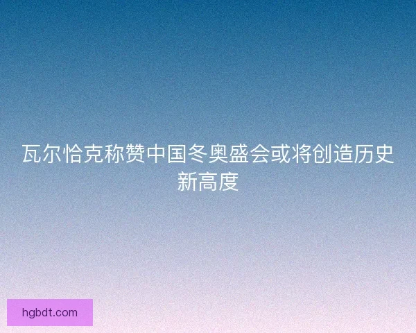 瓦尔恰克称赞中国冬奥盛会或将创造历史新高度 瓦尔恰克称赞中国冬奥盛会或将创造历史新高度