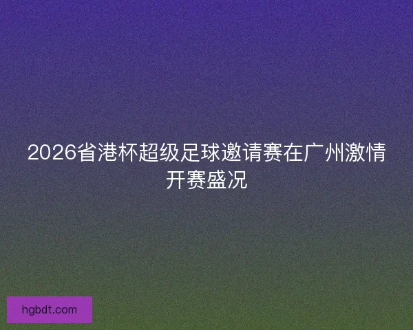 2026省港杯超级足球邀请赛在广州激情开赛盛况