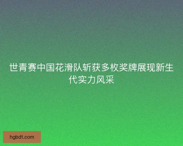 世青赛中国花滑队斩获多枚奖牌展现新生代实力风采