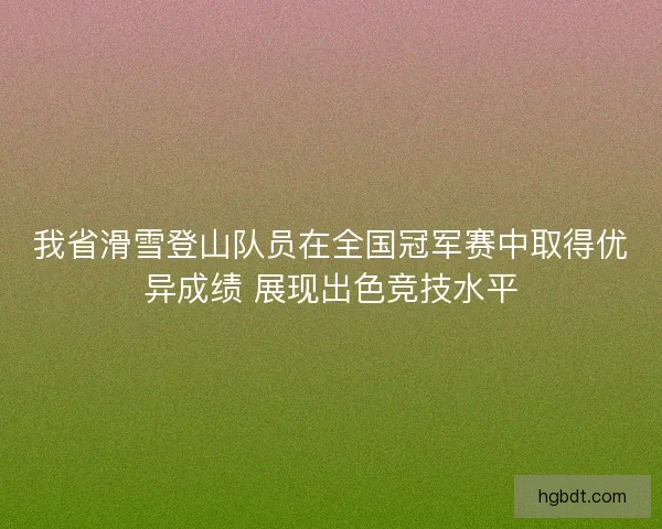 我省滑雪登山队员在全国冠军赛中取得优异成绩 展现出色竞技水平