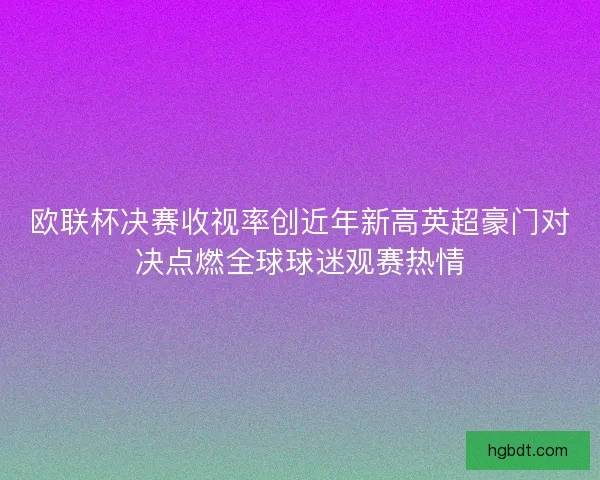 欧联杯决赛收视率创近年新高英超豪门对决点燃全球球迷观赛热情