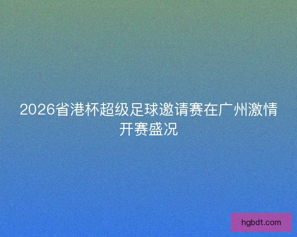 2026省港杯超级足球邀请赛在广州激情开赛盛况