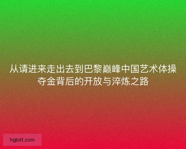 从请进来走出去到巴黎巅峰中国艺术体操夺金背后的开放与淬炼之路 从请进来走出去到巴黎巅峰中国艺术体操夺金背后的开放与淬炼之路