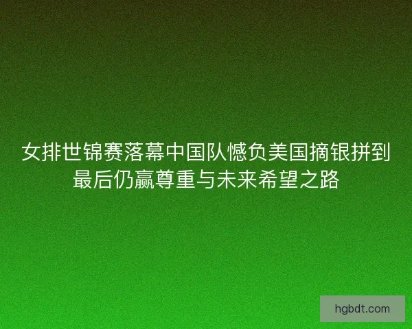 女排世锦赛落幕中国队憾负美国摘银拼到最后仍赢尊重与未来希望之路