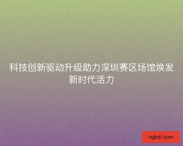 科技创新驱动升级助力深圳赛区场馆焕发新时代活力