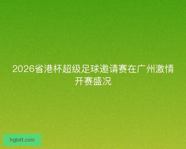 2026省港杯超级足球邀请赛在广州激情开赛盛况