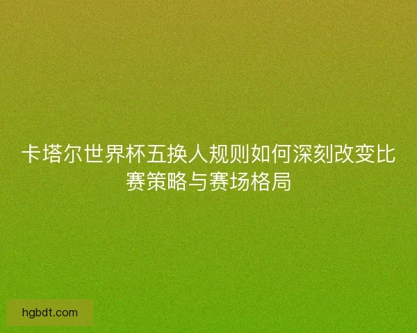 卡塔尔世界杯五换人规则如何深刻改变比赛策略与赛场格局
