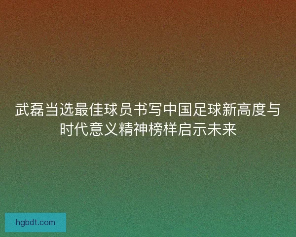 武磊当选最佳球员书写中国足球新高度与时代意义精神榜样启示未来 武磊当选最佳球员书写中国足球新高度与时代意义精神榜样启示未来