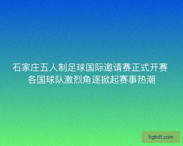 石家庄五人制足球国际邀请赛正式开赛 各国球队激烈角逐掀起赛事热潮