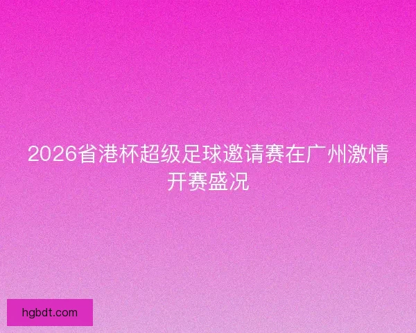 2026省港杯超级足球邀请赛在广州激情开赛盛况