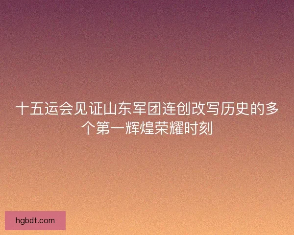 十五运会见证山东军团连创改写历史的多个第一辉煌荣耀时刻