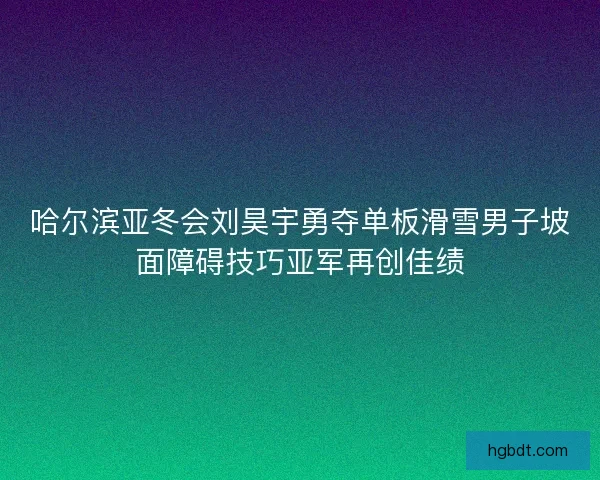 哈尔滨亚冬会刘昊宇勇夺单板滑雪男子坡面障碍技巧亚军再创佳绩