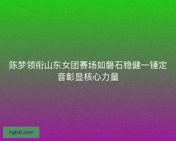 陈梦领衔山东女团赛场如磐石稳健一锤定音彰显核心力量