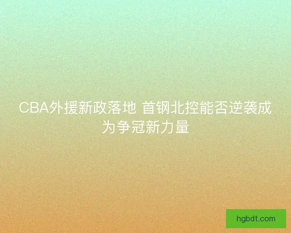 CBA外援新政落地 首钢北控能否逆袭成为争冠新力量 CBA外援新政落地 首钢北控能否逆袭成为争冠新力量